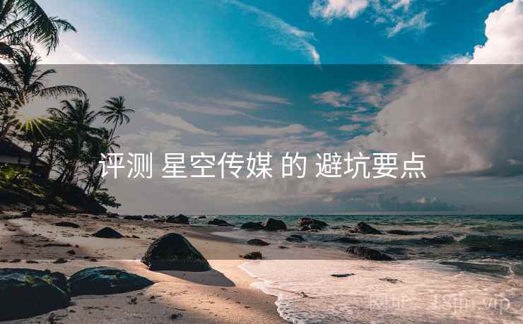 评测 星空传媒 的 避坑要点 评测 星空传媒 的 避坑要点