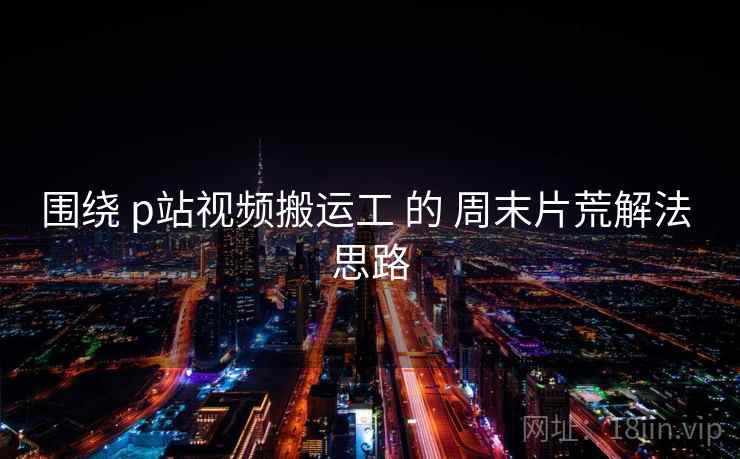 围绕 p站视频搬运工 的 周末片荒解法 思路