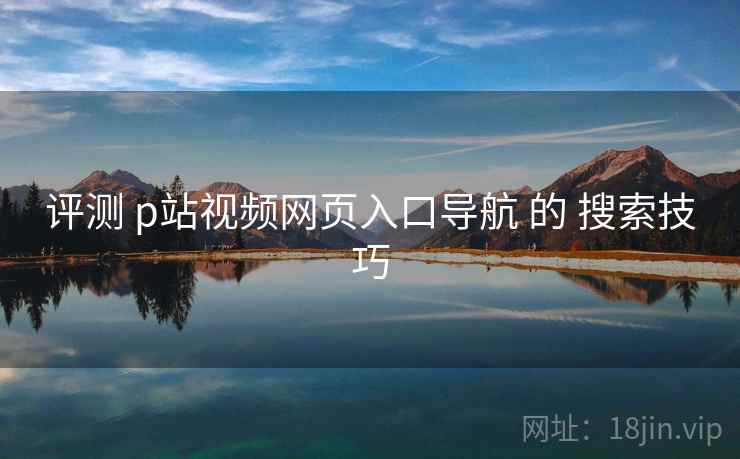 评测 p站视频网页入口导航 的 搜索技巧 评测 p站视频网页入口导航 的 搜索技巧