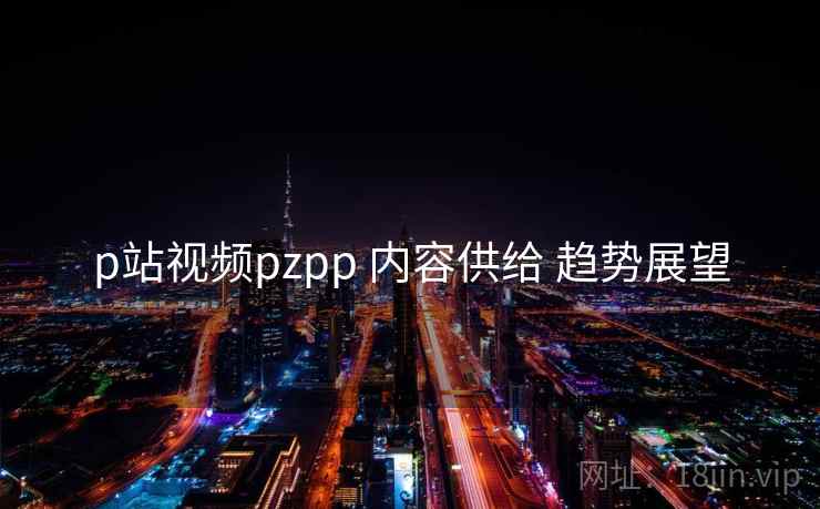 p站视频pzpp 内容供给 趋势展望