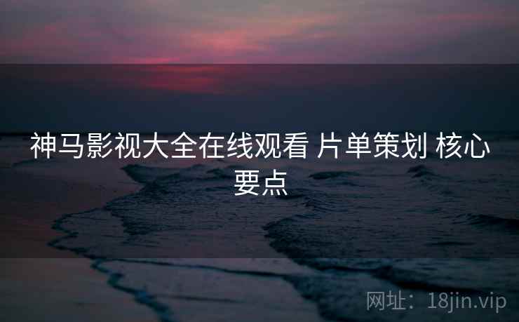 神马影视大全在线观看 片单策划 核心要点 神马影视大全在线观看 片单策划 核心要点